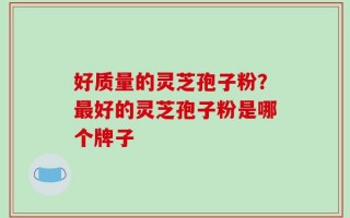 好质量的灵芝孢子粉？最好的灵芝孢子粉是哪个牌子