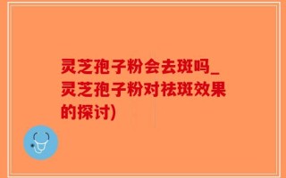 灵芝孢子粉会去斑吗_灵芝孢子粉对祛斑效果的探讨)