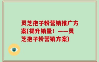 灵芝孢子粉营销推广方案(提升销量！——灵芝孢子粉营销方案)