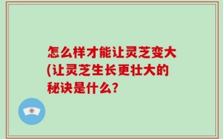 怎么样才能让灵芝变大(让灵芝生长更壮大的秘诀是什么？