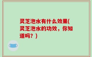 灵芝泡水有什么效果(灵芝泡水的功效，你知道吗？)