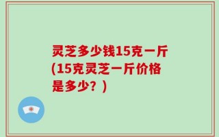 灵芝多少钱15克一斤(15克灵芝一斤价格是多少？)