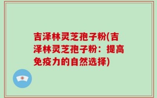 吉泽林灵芝孢子粉(吉泽林灵芝孢子粉：提高免疫力的自然选择)
