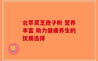 北萃灵芝孢子粉 营养丰富 助力健康养生的优质选择