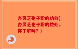 杏灵芝孢子粉的功效(杏灵芝孢子粉的益处，你了解吗？)