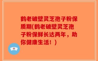 鹤老破壁灵芝孢子粉保质期(鹤老破壁灵芝孢子粉保鲜长达两年，助你健康生活！)