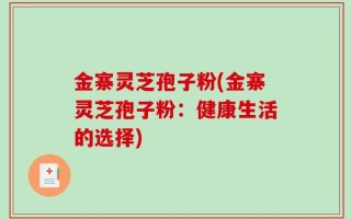 金寨灵芝孢子粉(金寨灵芝孢子粉：健康生活的选择)