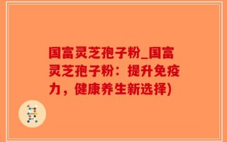 国富灵芝孢子粉_国富灵芝孢子粉：提升免疫力，健康养生新选择)