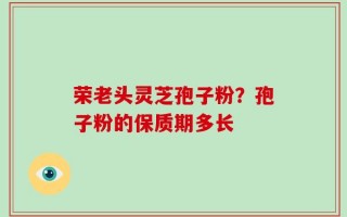 荣老头灵芝孢子粉？孢子粉的保质期多长