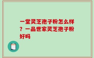 一堂灵芝孢子粉怎么样？一品世家灵芝孢子粉好吗