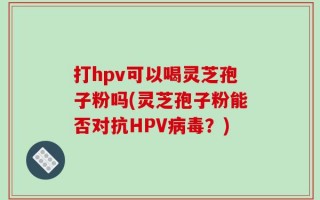 打hpv可以喝灵芝孢子粉吗(灵芝孢子粉能否对抗HPV病毒？)