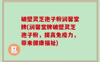 破壁灵芝孢子粉润馨堂牌(润馨堂牌破壁灵芝孢子粉，提高免疫力，带来健康福祉)