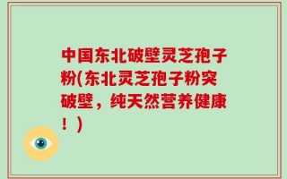 中国东北破壁灵芝孢子粉(东北灵芝孢子粉突破壁，纯天然营养健康！)