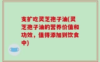 支扩吃灵芝孢子油(灵芝孢子油的营养价值和功效，值得添加到饮食中)