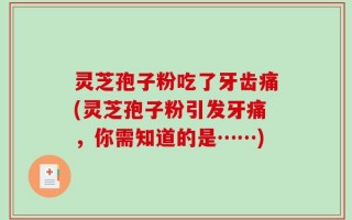 灵芝孢子粉吃了牙齿痛(灵芝孢子粉引发牙痛，你需知道的是……)