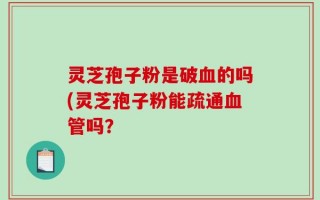 灵芝孢子粉是破血的吗(灵芝孢子粉能疏通血管吗？