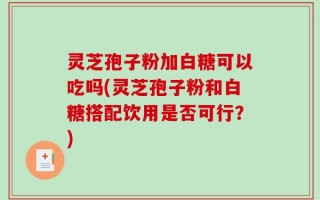 灵芝孢子粉加白糖可以吃吗(灵芝孢子粉和白糖搭配饮用是否可行？)