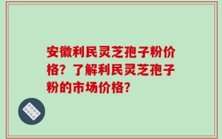 安徽利民灵芝孢子粉价格？了解利民灵芝孢子粉的市场价格？