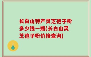 长白山特产灵芝孢子粉多少钱一瓶(长白山灵芝孢子粉价格查询)