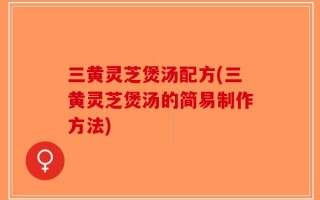 三黄灵芝煲汤配方(三黄灵芝煲汤的简易制作方法)