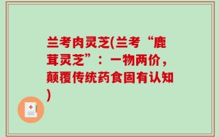 兰考肉灵芝(兰考“鹿茸灵芝”：一物两价，颠覆传统药食固有认知)