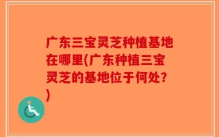 广东三宝灵芝种植基地在哪里(广东种植三宝灵芝的基地位于何处？)