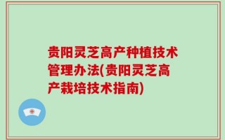 贵阳灵芝高产种植技术管理办法(贵阳灵芝高产栽培技术指南)