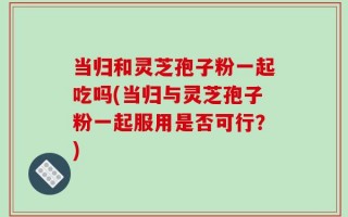 当归和灵芝孢子粉一起吃吗(当归与灵芝孢子粉一起服用是否可行？)