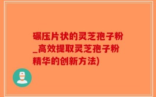碾压片状的灵芝孢子粉_高效提取灵芝孢子粉精华的创新方法)