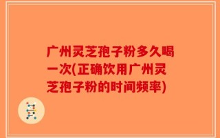 广州灵芝孢子粉多久喝一次(正确饮用广州灵芝孢子粉的时间频率)