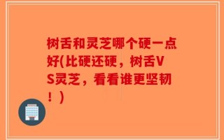 树舌和灵芝哪个硬一点好(比硬还硬，树舌VS灵芝，看看谁更坚韧！)