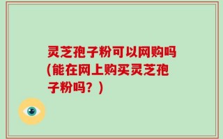 灵芝孢子粉可以网购吗(能在网上购买灵芝孢子粉吗？)