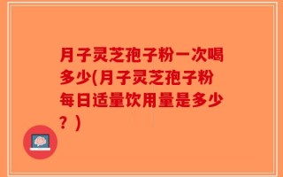 月子灵芝孢子粉一次喝多少(月子灵芝孢子粉每日适量饮用量是多少？)