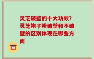 灵芝破壁的十大功效？灵芝袍子粉破壁和不破壁的区别体现在哪些方面