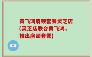 黄飞鸿肩颈套餐灵芝店(灵芝店联合黄飞鸿，推出肩颈套餐)