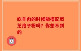 吃羊肉的时候能搭配灵芝孢子粉吗？你想不到的