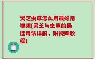 灵芝虫草怎么用最好用视频(灵芝与虫草的最佳用法详解，附视频教程)