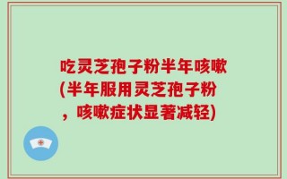 吃灵芝孢子粉半年咳嗽(半年服用灵芝孢子粉，咳嗽症状显著减轻)