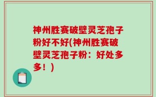 神州胜赛破壁灵芝孢子粉好不好(神州胜赛破壁灵芝孢子粉：好处多多！)