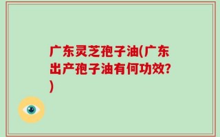 广东灵芝孢子油(广东出产孢子油有何功效？)