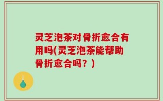 灵芝泡茶对骨折愈合有用吗(灵芝泡茶能帮助骨折愈合吗？)