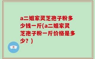 a二姐家灵芝孢子粉多少钱一斤(a二姐家灵芝孢子粉一斤价格是多少？)