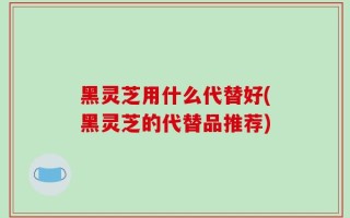 黑灵芝用什么代替好(黑灵芝的代替品推荐)