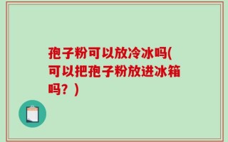 孢子粉可以放冷冰吗(可以把孢子粉放进冰箱吗？)