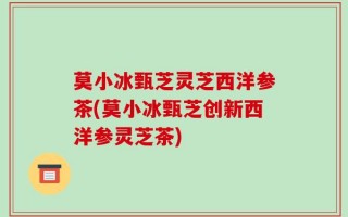 莫小冰甄芝灵芝西洋参茶(莫小冰甄芝创新西洋参灵芝茶)