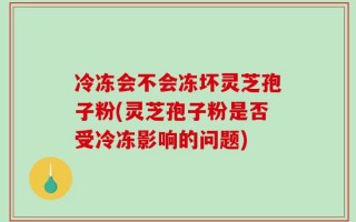 冷冻会不会冻坏灵芝孢子粉(灵芝孢子粉是否受冷冻影响的问题)