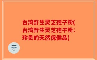 台湾野生灵芝孢子粉(台湾野生灵芝孢子粉：珍贵的天然保健品)