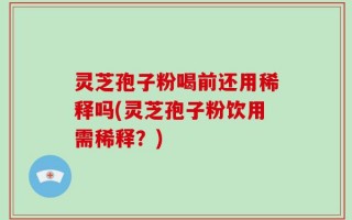 灵芝孢子粉喝前还用稀释吗(灵芝孢子粉饮用需稀释？)