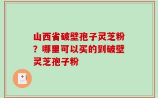 山西省破壁孢子灵芝粉？哪里可以买的到破壁灵芝孢子粉