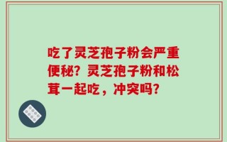 吃了灵芝孢子粉会严重便秘？灵芝孢子粉和松茸一起吃，冲突吗？